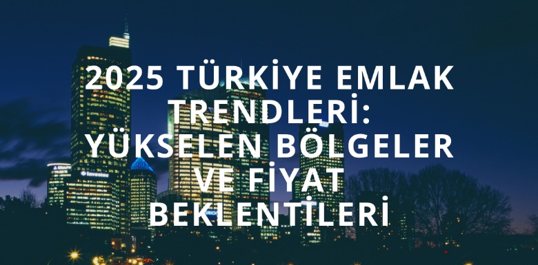 2025 Türkiye Emlak Trendleri: Yükselen Bölgeler ve Fiyat Beklentileri
