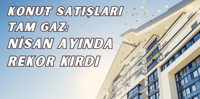Konut Satışları Tam Gaz: Nisan Ayında Rekor Kırdı